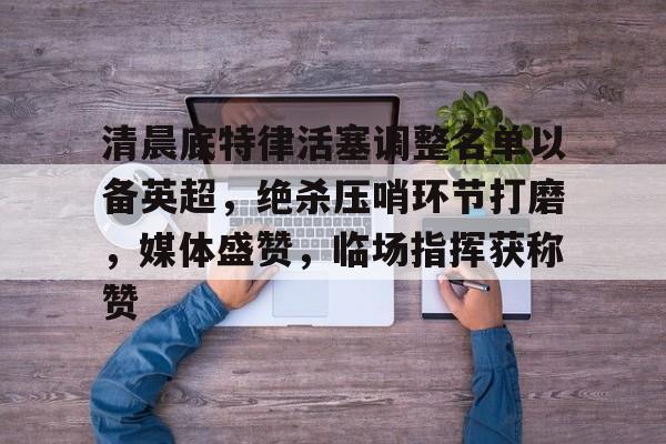 九游娱乐包含清晨底特律活塞调整名单以备英超，绝杀压哨环节打磨，媒体盛赞，临场指挥获称赞的词条